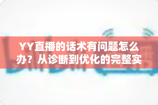 YY直播的话术有问题怎么办？从诊断到优化的完整实战指南