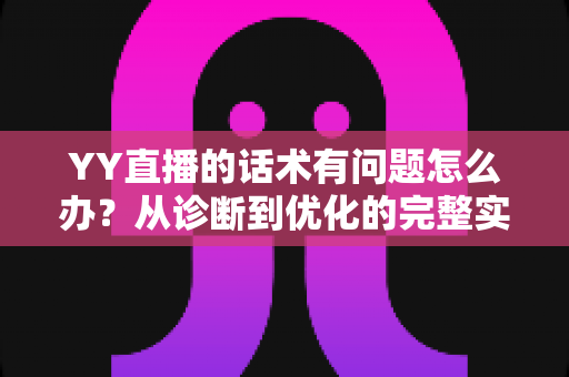 YY直播的话术有问题怎么办？从诊断到优化的完整实战指南