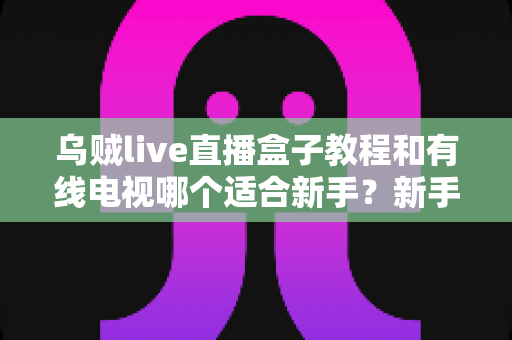 乌贼live直播盒子教程和有线电视哪个适合新手?新手必看的选择指南 乌贼live直播盒子教程和有线电视哪个适合新手?新手必看的选择指南