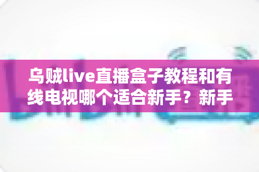 乌贼live直播盒子教程和有线电视哪个适合新手?新手必看的选择指南 乌贼live直播盒子教程和有线电视哪个适合新手?新手必看的选择指南