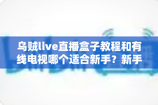 乌贼live直播盒子教程和有线电视哪个适合新手？新手必看的选择指南