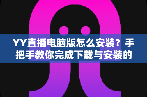 YY直播电脑版怎么安装?手把手教你完成下载与安装的全流程详解 YY直播电脑版怎么安装?手把手教你完成下载与安装的全流程详解
