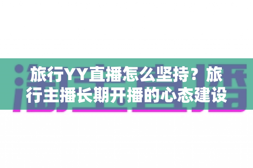 旅行YY直播怎么坚持?旅行主播长期开播的心态建设与运营实战全攻略 旅行YY直播怎么坚持?旅行主播长期开播的心态建设与运营实战全攻略