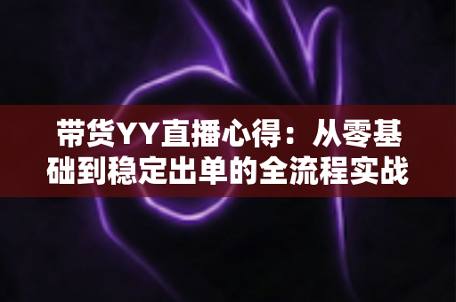 带货YY直播心得：从零基础到稳定出单的全流程实战经验分享