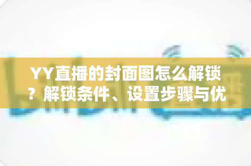 YY直播的封面图怎么解锁?解锁条件、设置步骤与优化技巧全攻略 YY直播的封面图怎么解锁?解锁条件、设置步骤与优化技巧全攻略