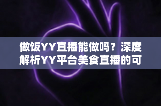 做饭YY直播能做吗？深度解析YY平台美食直播的可行性、操作方法与变现技巧