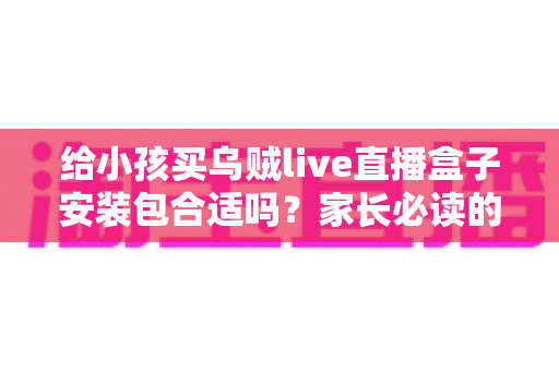 给小孩买乌贼live直播盒子安装包合适吗？家长必读的安全选购与替代方案指南