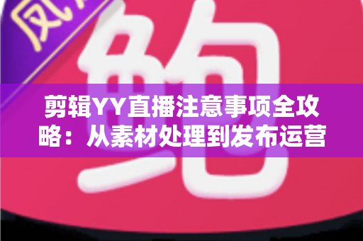 剪辑YY直播注意事项全攻略：从素材处理到发布运营的核心要点与避坑指南