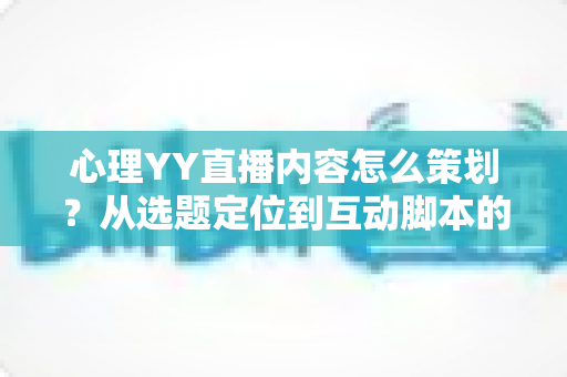 心理YY直播内容怎么策划？从选题定位到互动脚本的心理类直播全流程策划指南