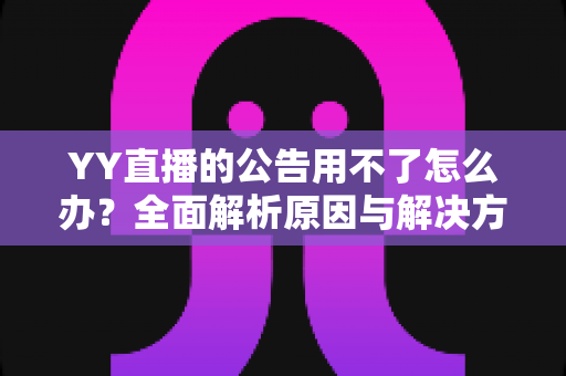 YY直播的公告用不了怎么办？全面解析原因与解决方法助您快速恢复使用