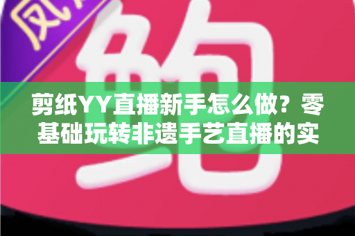 剪纸YY直播新手怎么做?零基础玩转非遗手艺直播的实用全攻略 剪纸YY直播新手怎么做?零基础玩转非遗手艺直播的实用全攻略
