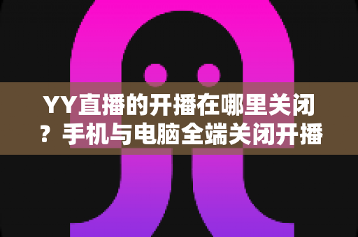 YY直播的开播在哪里关闭?手机与电脑全端关闭开播方法及常见问题一站式实用指南 YY直播的开播在哪里关闭?手机与电脑全端关闭开播方法及常见问题一站式实用指南