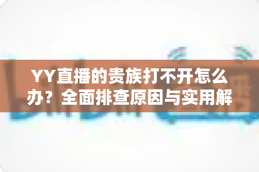 YY直播的贵族打不开怎么办?全面排查原因与实用解决方法,快速恢复贵族特权体验 YY直播的贵族打不开怎么办?全面排查原因与实用解决方法,快速恢复贵族特权体验