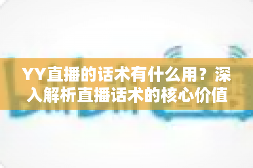 YY直播的话术有什么用？深入解析直播话术的核心价值与实战运用技巧