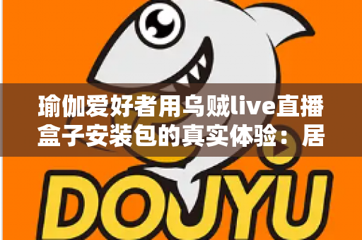 瑜伽爱好者用乌贼live直播盒子安装包的真实体验:居家跟练全攻略与深度测评 瑜伽爱好者用乌贼live直播盒子安装包的真实体验:居家跟练全攻略与深度测评