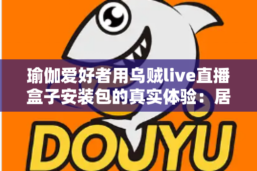 瑜伽爱好者用乌贼live直播盒子安装包的真实体验:居家跟练全攻略与深度测评 瑜伽爱好者用乌贼live直播盒子安装包的真实体验:居家跟练全攻略与深度测评