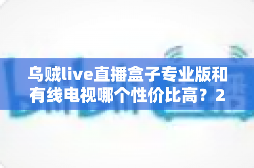 乌贼live直播盒子专业版和有线电视哪个性价比高?2025家庭观影省钱选购全指南 乌贼live直播盒子专业版和有线电视哪个性价比高?2025家庭观影省钱选购全指南