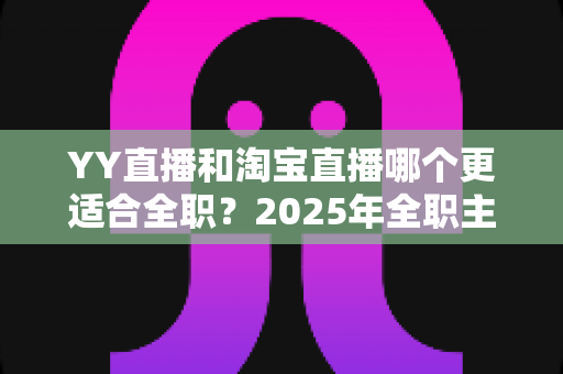 YY直播和淘宝直播哪个更适合全职？2025年全职主播职业选择的全方位深度解析与实战指南