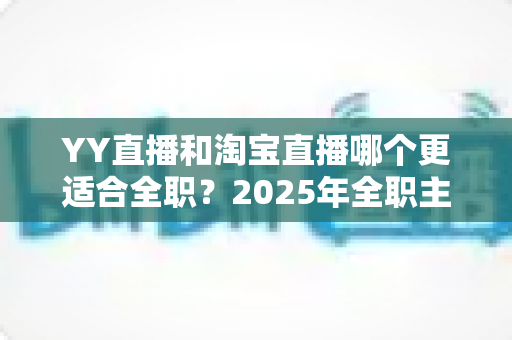 YY直播和淘宝直播哪个更适合全职？2025年全职主播职业选择的全方位深度解析与实战指南
