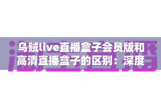 乌贼live直播盒子会员版和高清直播盒子的区别：深度解析两大直播方案，帮你看懂再选不踩坑
