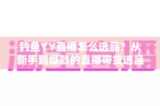 钓鱼YY直播怎么选品？从新手到爆款的直播带货选品实战全攻略