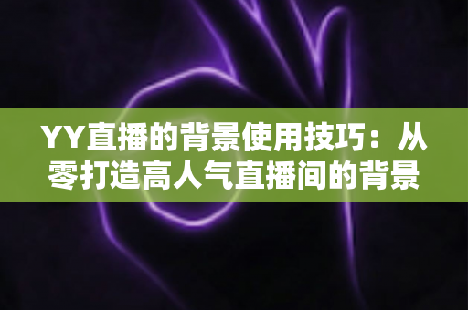 YY直播的背景使用技巧:从零打造高人气直播间的背景布置全攻略 YY直播的背景使用技巧:从零打造高人气直播间的背景布置全攻略