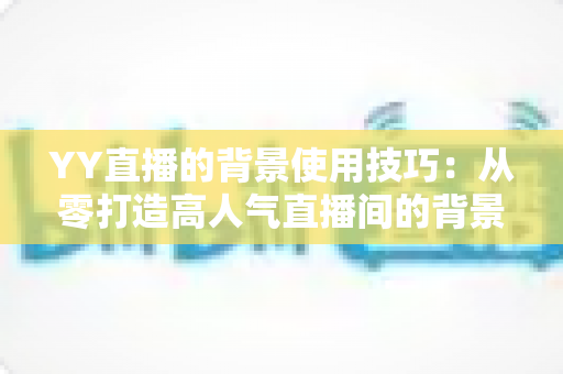 YY直播的背景使用技巧:从零打造高人气直播间的背景布置全攻略 YY直播的背景使用技巧:从零打造高人气直播间的背景布置全攻略