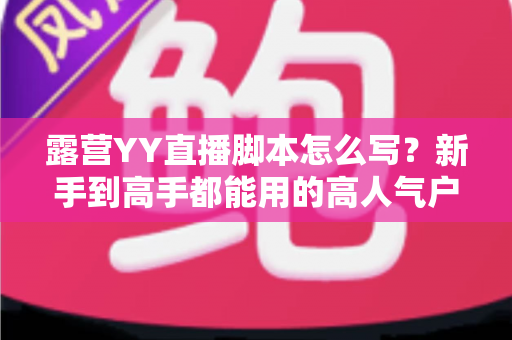 露营YY直播脚本怎么写?新手到高手都能用的高人气户外直播脚本全攻略 露营YY直播脚本怎么写?新手到高手都能用的高人气户外直播脚本全攻略
