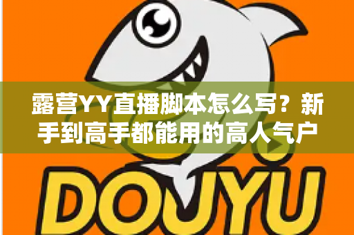 露营YY直播脚本怎么写?新手到高手都能用的高人气户外直播脚本全攻略 露营YY直播脚本怎么写?新手到高手都能用的高人气户外直播脚本全攻略