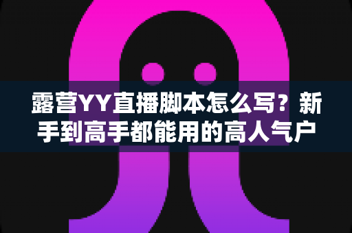 露营YY直播脚本怎么写?新手到高手都能用的高人气户外直播脚本全攻略 露营YY直播脚本怎么写?新手到高手都能用的高人气户外直播脚本全攻略