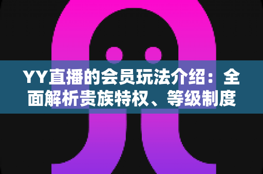 YY直播的会员玩法介绍：全面解析贵族特权、等级制度与实用进阶指南