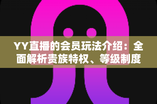 YY直播的会员玩法介绍：全面解析贵族特权、等级制度与实用进阶指南