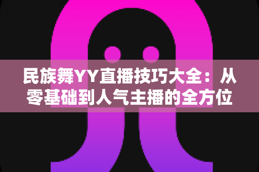 民族舞YY直播技巧大全:从零基础到人气主播的全方位实战指南 民族舞YY直播技巧大全:从零基础到人气主播的全方位实战指南