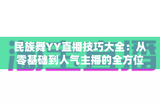 民族舞YY直播技巧大全:从零基础到人气主播的全方位实战指南 民族舞YY直播技巧大全:从零基础到人气主播的全方位实战指南