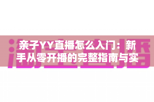 亲子YY直播怎么入门:新手从零开播的完整指南与实用技巧 亲子YY直播怎么入门:新手从零开播的完整指南与实用技巧