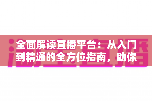 全面解读直播平台：从入门到精通的全方位指南，助你抢占直播时代新风口