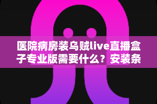 医院病房装乌贼live直播盒子专业版需要什么？安装条件、准备清单与流程全解析
