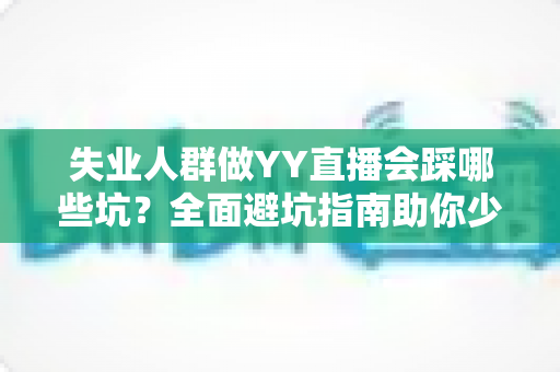 失业人群做YY直播会踩哪些坑?全面避坑指南助你少走弯路、稳步增收 失业人群做YY直播会踩哪些坑?全面避坑指南助你少走弯路、稳步增收