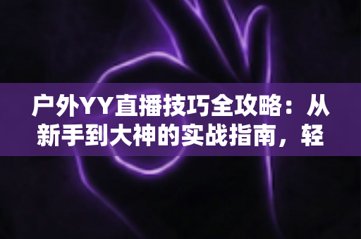 户外YY直播技巧全攻略:从新手到大神的实战指南,轻松提升直播间人气与收益 户外YY直播技巧全攻略:从新手到大神的实战指南,轻松提升直播间人气与收益