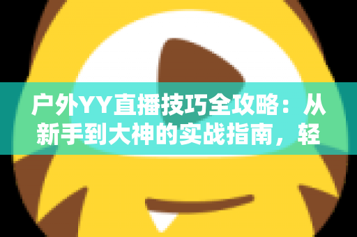 户外YY直播技巧全攻略:从新手到大神的实战指南,轻松提升直播间人气与收益 户外YY直播技巧全攻略:从新手到大神的实战指南,轻松提升直播间人气与收益