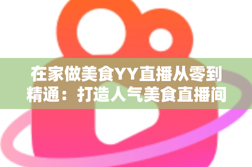 在家做美食YY直播从零到精通:打造人气美食直播间的完整实战指南 在家做美食YY直播从零到精通:打造人气美食直播间的完整实战指南