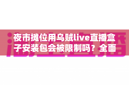 夜市摊位用乌贼live直播盒子安装包会被限制吗？全面解析使用限制、合规要点与避坑指南