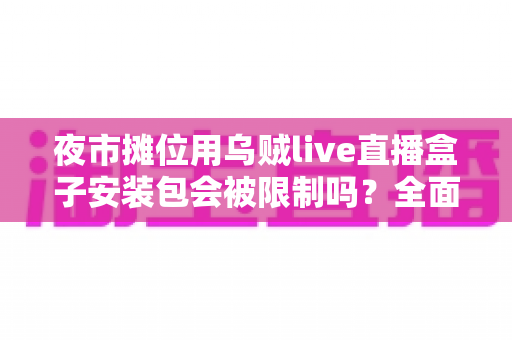 夜市摊位用乌贼live直播盒子安装包会被限制吗？全面解析使用限制、合规要点与避坑指南