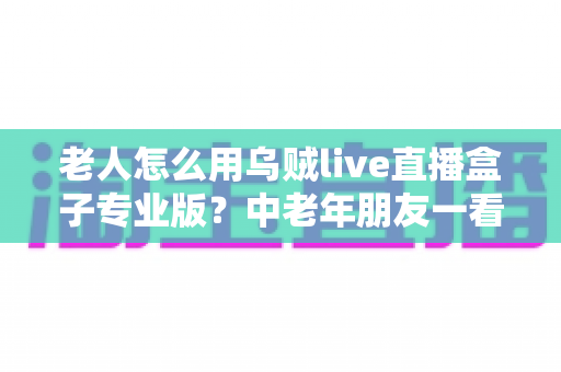 老人怎么用乌贼live直播盒子专业版?中老年朋友一看就会的零基础直播指南 老人怎么用乌贼live直播盒子专业版?中老年朋友一看就会的零基础直播指南