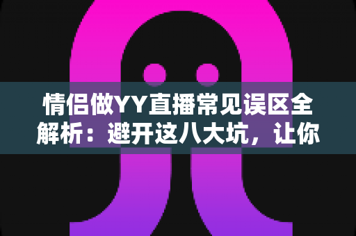情侣做YY直播常见误区全解析：避开这八大坑，让你们的人气与收入稳步双升