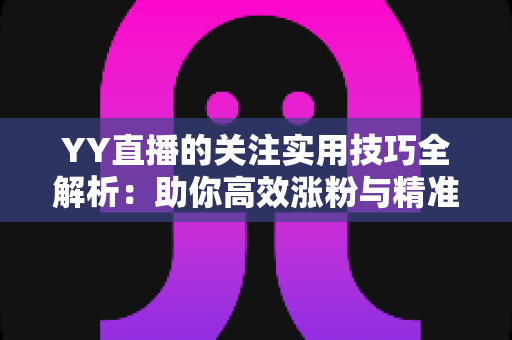 YY直播的关注实用技巧全解析：助你高效涨粉与精准互动的完整指南