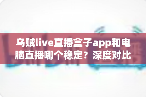 乌贼live直播盒子app和电脑直播哪个稳定？深度对比分析，助你选出最适合的直播方案