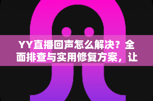 YY直播回声怎么解决？全面排查与实用修复方案，让直播音质瞬间清晰