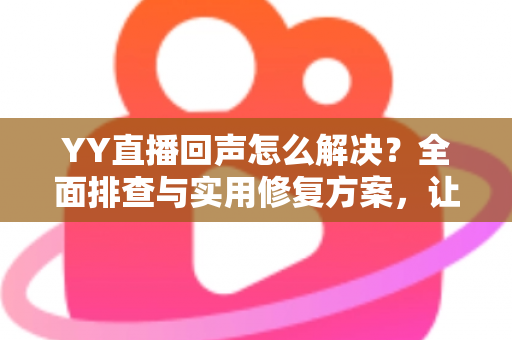 YY直播回声怎么解决？全面排查与实用修复方案，让直播音质瞬间清晰