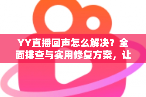 YY直播回声怎么解决？全面排查与实用修复方案，让直播音质瞬间清晰